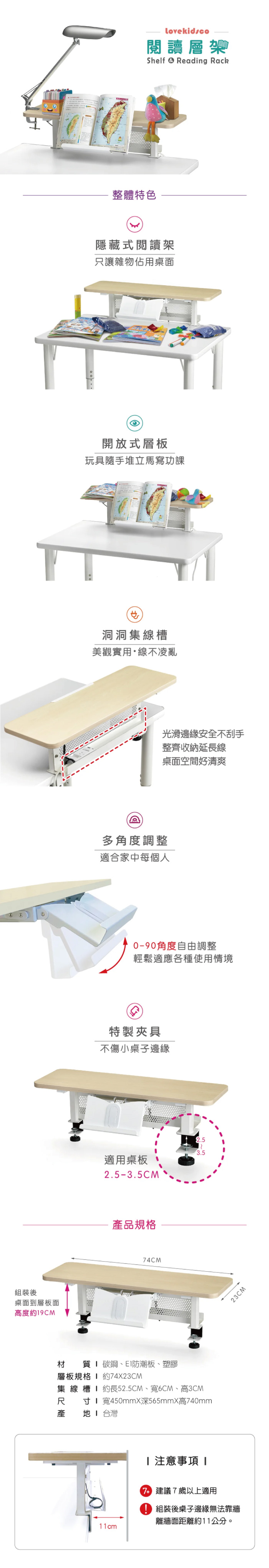 組裝後桌面到層板面高度9CMlovekidsco閱讀Shelf Reading Rack整體特色隱藏式閱讀架只讓雜物佔用桌面開放式層板玩具隨手堆立馬寫功課洞洞集線槽美觀實用線不凌亂光滑邊緣安全不刮手整齊收納延長線桌面空間好清爽多角度調整適合家中每個人-90角度自由調整輕鬆適應各種使用情境特製夾具不傷小桌子邊緣適用桌板2.5-3.5CM產品規格74CM材 質碳鋼、E防潮板、塑膠層板規格 1 約74X23CM集 線槽  約長52.5CM、寬6CM、高3CM尺寸寬450mmX深565mmX高740mm產  台灣T11cm23CM 注意事項  建議7歲以上適用組裝後桌子邊緣無法靠牆離牆面距離約11公分。