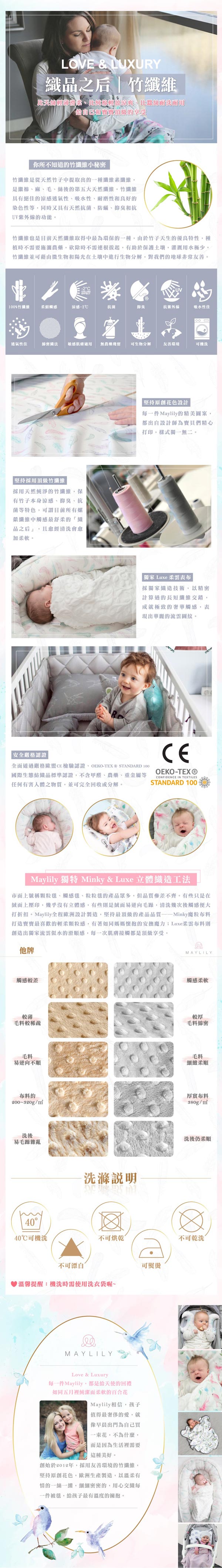 LOVE & LUXURY品之后竹絲自己和順的你所不知道的竹小秘密竹纖維是從天然竹子提取出的一種纖維素纖維是繼棉麻、毛、絲後的第五大天然纖維。竹纖維具有絕佳的涼感透氣性、吸水性、耐磨性和良好的染色性等同時又具有天然抗菌、防蟎、抑臭和抗UV的功能。竹纖維也是目前天然纖維中最為環保的一種由於竹子天生的優良特性,種植時不需要施農藥,砍除時不需拔起,有助於保護,灌溉用水極少。竹纖維並可藉由微生物和陽光在土壤中進行生物分解,對我們的地球非常友善。100%竹纖維觸感涼感-2抗菌抑臭抗紫外線吸水性佳透氣性佳綿密敏感肌膚適用 無農藥殘留可生物分解友善環境可洗採用頂級竹纖維採用天然純淨的竹纖維,保有竹子本身涼感、抑臭、抗菌等特色,可謂目前所有菜纖維中觸感最舒柔的織品之后」,且經清洗會加柔軟。安全嚴格認證「堅持原創花色設計一件Maylily的精美圖案,都出自設計師為們精心打印,樣式獨一無二。獨家 Luxe 柔雲表布採獨家織造技術,以精密計算過的長短纖維交錯,成就極致的奢華觸感,表現出華麗的流雲圖紋。CE全面通過嚴格CE檢驗認證、OEKO- STANDARD 100國際生態紡織品標準認證,不含甲醛、農藥、重金屬等任何有害人體之物質,並可完全回收或分解。OEKO-TEX®STANDARD 100CONFIDENCE IN TEXTILESMaylily 獨特 Minky & Luxe立體織造工法市面上號稱顆粒毯、觸感毯、粒粒毯的產品眾多,但參差不齊。有些只是在上壓印,幾乎沒有立體感,有些則是易逆向毛躁,清洗幾次後觸感便大打折扣。Maylily全程歐洲設計製造,堅持最頂級的產品魔粒布料打造最喜歡的輕柔,有著如同媽媽懷抱的安撫魔力Luxe柔雲布料則創造出獨家流雲似水的滑順感,每一次肌膚接觸都是頂級享受。他牌觸感較差MAYLILY觸感柔軟較薄毛料較稀疏較厚毛料綿密毛料易逆向不順布料約~320g/洗後易毛躁雜亂4040可機洗洗滌說明不可烘乾不可漂白溫馨提醒:機洗時需使用洗衣袋喔~MAYLILYLove & Luxury每一件Maylily,都是給天使的回禮如同五月裡純潔而柔軟的百合花Maylily相信,孩子值得最奢侈的愛,就早晨出門為自己買一束花,不為什麼,而是因為生活裡需要這種美好。創始於2012年,採用友善環境的竹纖維,堅持原創花色,歐洲生產製造,以溫柔有情的一絲一縷,細細密密的,用心每一件被毯,給孩子最有溫度的擁抱。可熨燙毛料細緻厚實布料380g/洗後仍柔順不可乾洗