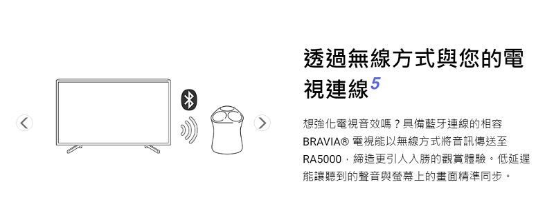 透過無線方式與您的電視連線 想強化電視音效嗎?具備藍牙連線的相容BRAVIA® 電視能以無線方式將音訊傳送至RA5000,締造更引人入勝的觀賞體驗。低延遲能讓聽到的聲音與螢幕上的畫面精準同步。