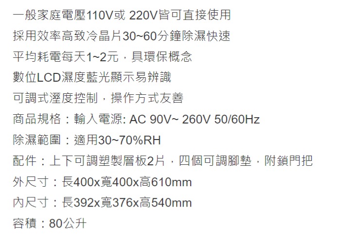 一般家庭電壓110V或220V皆可直接使用採用效率高致冷晶片30~60分鐘除濕快速平均耗電每天1~2元,具環保概念數位LCD濕度藍光顯示易辨識可調式溼度控制,操作方式友善商品規格輸入電源 AC 90V~ 260V 50/60Hz除濕範圍:適用30~70%RH配件:上下可調塑製層板2片,四個可調腳墊,附鎖門把外尺寸:長400x寬400x高610mm尺寸:長392x寬376x高540mm容積:80公升