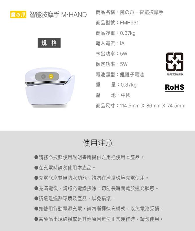 智能按摩手 M-HAND商品名稱:の爪-智能按摩手商品型號:FMH931商品:0.37kg規格輸入電流:IA輸出功率:5W額定功率:5W電池類型:鋰離子電池廢電池回收重 量:0.37kgRoHS產地:中國商品尺寸:114.5mm X 86mm X 74.5mm使用注意請務必按照使用說明書所提供之用途使用本產品。在充電時請勿使用本產品。充電底座並無防水功能、請勿在潮濕環境充電使用。●充滿電後,請將充電線拔除,切勿長時間處於過充狀態。●請遠離過熱環境及產品,以免損壞。●如使用行動電源充電,請勿選擇快充模式,以免電池受損。● 當產品出現破損或是其他原因無法正常運作時,請勿使用。