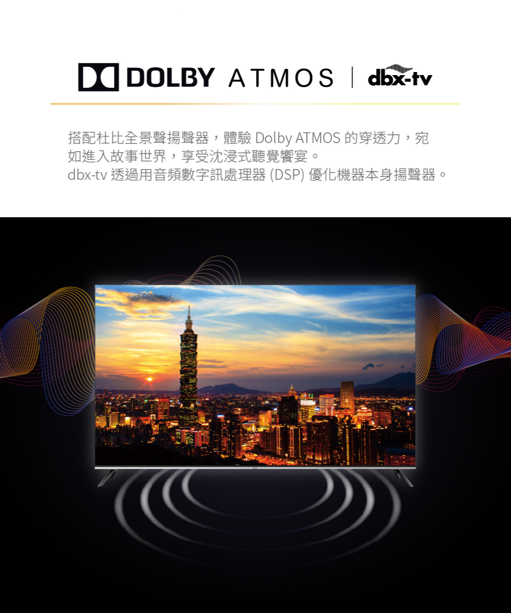 DOLBY ATMOS  dbx-tv搭配杜比全景聲揚聲器,體驗 Dolby ATMOS 的穿透力,宛如進入故事世界,享受沈浸式聽覺饗宴。dbx-tv 透過用音頻數字訊處理器 (DSP) 優化機器本身揚聲器。