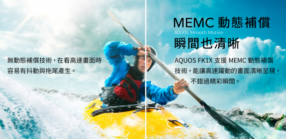 無動態補償技術,在看高速畫面時容易有抖動與拖尾產生。MEMC 動態補償AQUOS Smooth Motion瞬間也清晰AQUOS FK1X 支援MEMC動態補償技術,能讓高速躍動的畫面清晰呈現,不錯過精彩瞬間。