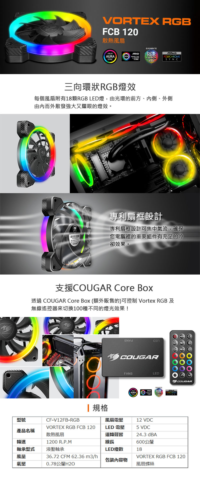 VRTEX FCB 120散熱風扇GIGABYTEAURARGBRGBPOLYCHROMEFUSIONSYNCSYNCREADY三向環狀RGB燈效每個風扇附有18顆RGB LED燈,由光環的前方、內側、外側由內而外散發強大又耀眼的燈效。專利扇框設計專利扇框設計可集中氣流,確保您電腦裡的重要組件有充足的冷卻效果。支援COUGAR Core Box透過 COUGAR Core Box (額外販售的)可控制 Vortex RGB 及無線遙控器來切換100種不同的燈光效果!規格COUGARFANSLEDO COUGARAURARGB型號CF-V12FB-RGB風扇電壓12 VDCVORTEX RGB FCB 120LED 電壓5 VDC產品名稱散熱風扇運轉聲響24.3 dBA轉速1200 R.P.M線長600公釐軸承型式液壓軸承LED燈數18風量36.72 CFM 62.36m3/hVORTEX RGB FCB 120包裝內容物氣壓0.78公釐H2O風扇螺絲