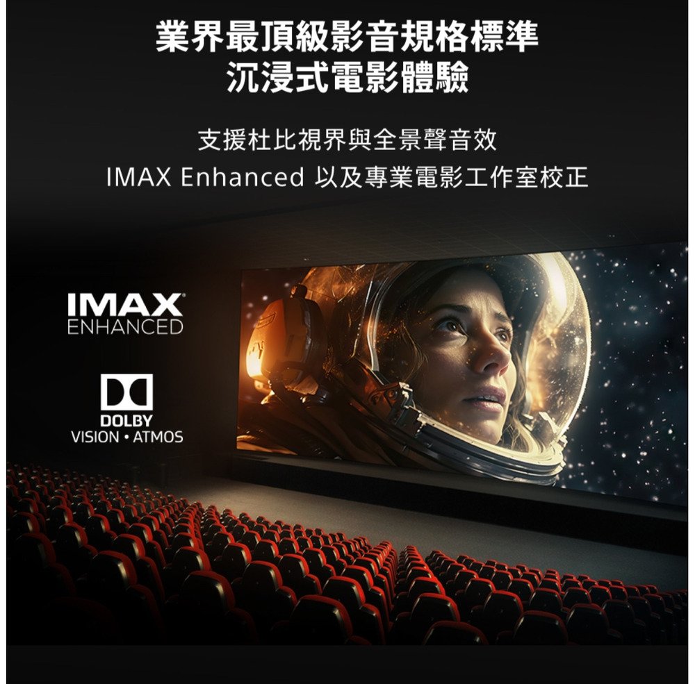 業界最頂級影音規格標準沉浸式電影體驗支援杜比與全景聲音效IMAX Enhanced 以及專業電影工作室校正IMAXENHANCEDDOLBYVISION ATMOS