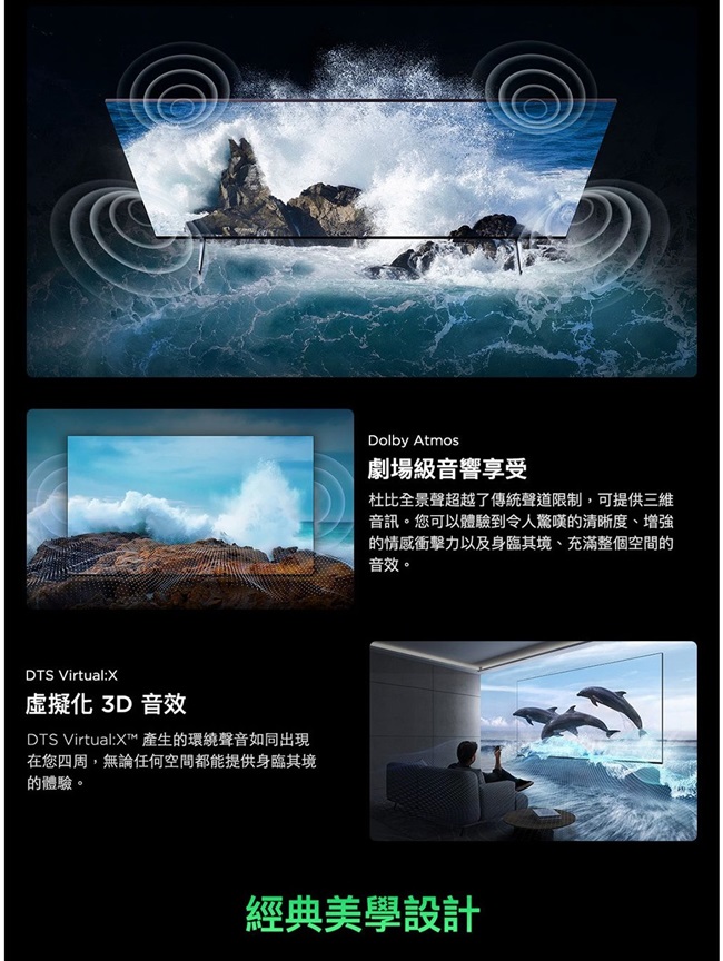 DTS Virtual:X虛擬化 3D 音效DTS Virtual:X 產生的環繞聲音如同出現在您四周,無論任何空間都能提供身臨其境的體驗。Dolby Atmos劇場級音響享受杜比全景聲超越了傳統聲道限制,可提供三維音訊。您可以體驗到令人驚嘆的清晰度、增強的情感衝擊力以及身臨其境、充滿整個空間的音效。經典美學設計